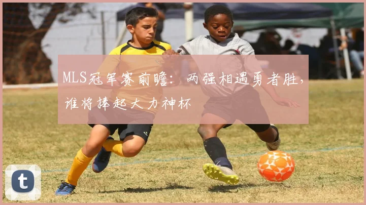 MLS冠军赛前瞻：两强相遇勇者胜，谁将捧起大力神杯
